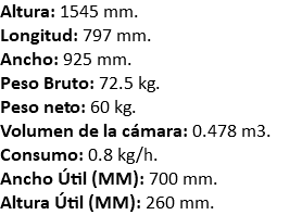 Altura: 1545 mm. Longitud: 797 mm. Ancho: 925 mm. Peso Bruto: 72.5 kg. Peso neto: 60 kg. Volumen de la cámara: 0.478 m3. Consumo: 0.8 kg/h. Ancho Útil (MM): 700 mm. Altura Útil (MM): 260 mm.