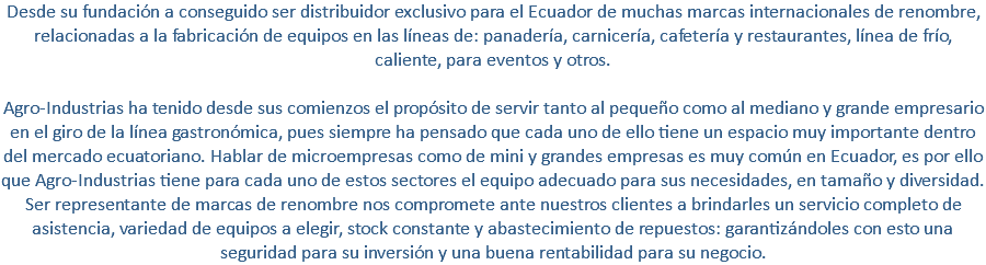 Desde su fundación a conseguido ser distribuidor exclusivo para el Ecuador de muchas marcas internacionales de renombre, relacionadas a la fabricación de equipos en las líneas de: panadería, carnicería, cafetería y restaurantes, línea de frío, caliente, para eventos y otros. Agro-Industrias ha tenido desde sus comienzos el propósito de servir tanto al pequeño como al mediano y grande empresario en el giro de la línea gastronómica, pues siempre ha pensado que cada uno de ello tiene un espacio muy importante dentro del mercado ecuatoriano. Hablar de microempresas como de mini y grandes empresas es muy común en Ecuador, es por ello que Agro-Industrias tiene para cada uno de estos sectores el equipo adecuado para sus necesidades, en tamaño y diversidad. Ser representante de marcas de renombre nos compromete ante nuestros clientes a brindarles un servicio completo de asistencia, variedad de equipos a elegir, stock constante y abastecimiento de repuestos: garantizándoles con esto una seguridad para su inversión y una buena rentabilidad para su negocio.